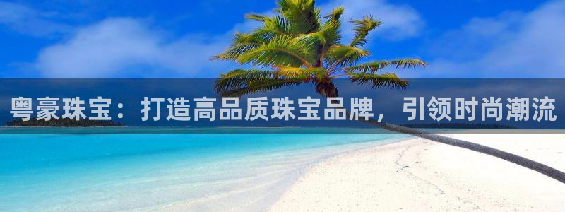 腾讯旗下的腾众娱乐:粤豪珠宝:打造高品质珠宝品牌,引领时尚潮