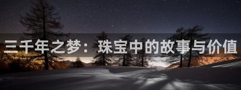 众腾娱乐官方客服电话:三千年之梦:珠宝中的故事与价值