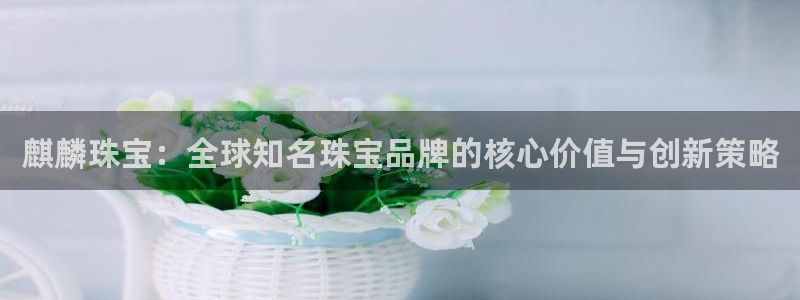 众腾娱乐平台官网入口:麒麟珠宝:全球知名珠宝品牌的核心价值与